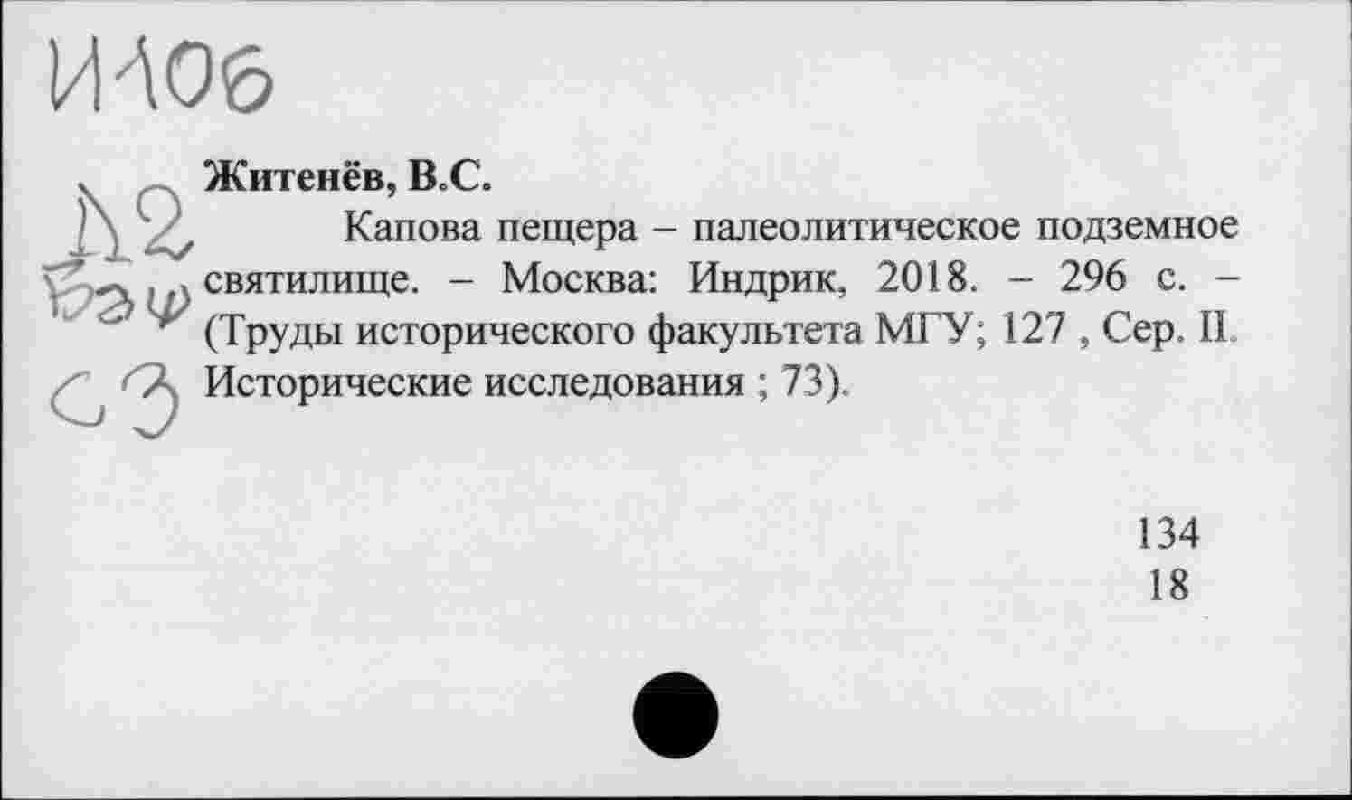 ﻿Житенёв, НС.
Капова пещера - палеолитическое подземное святилище. - Москва: Индрик, 2018. - 296 с. -(Труды исторического факультета МГУ; 127 , Сер. IL Исторические исследования ; 73).
134
18